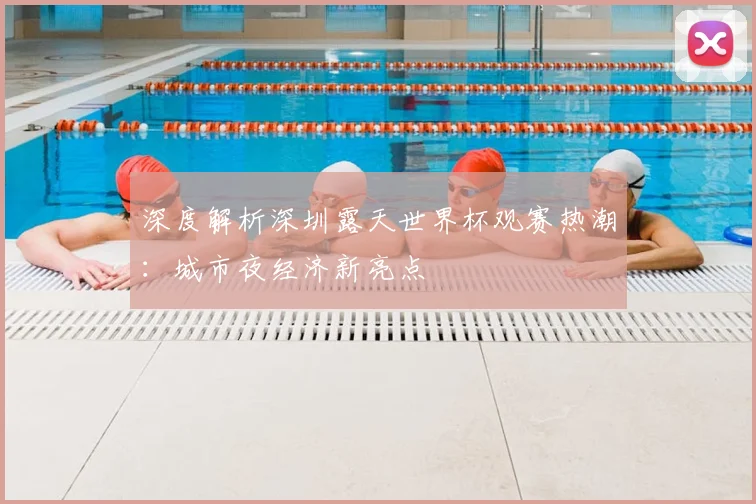 深度解析深圳露天世界杯观赛热潮:城市夜经济新亮点