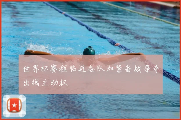世界杯赛程临近各队加紧备战争夺出线主动权