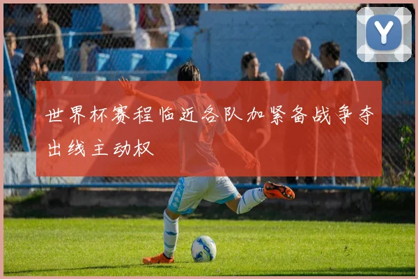 世界杯赛程临近各队加紧备战争夺出线主动权